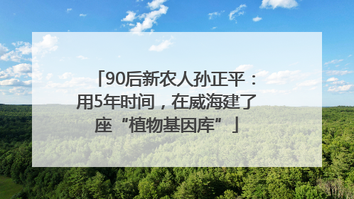 90后新农人孙正平：用5年时间，在威海建了座“植物基因库”
