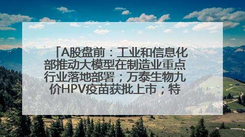 A股盘前：工业和信息化部推动大模型在制造业重点行业落地部署；万泰生物九价HPV疫苗获批上市；特朗普催促鲍威尔降息