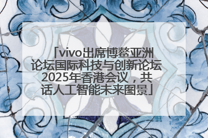 vivo出席博鳌亚洲论坛国际科技与创新论坛2025年香港会议，共话人工智能未来图景